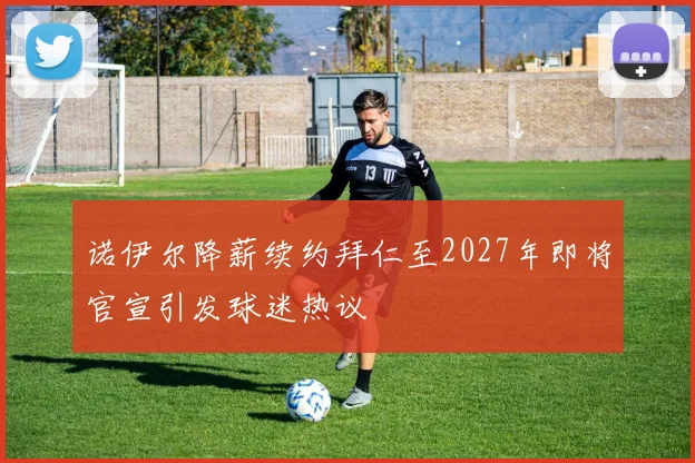 诺伊尔降薪续约拜仁至2027年即将官宣引发球迷热议