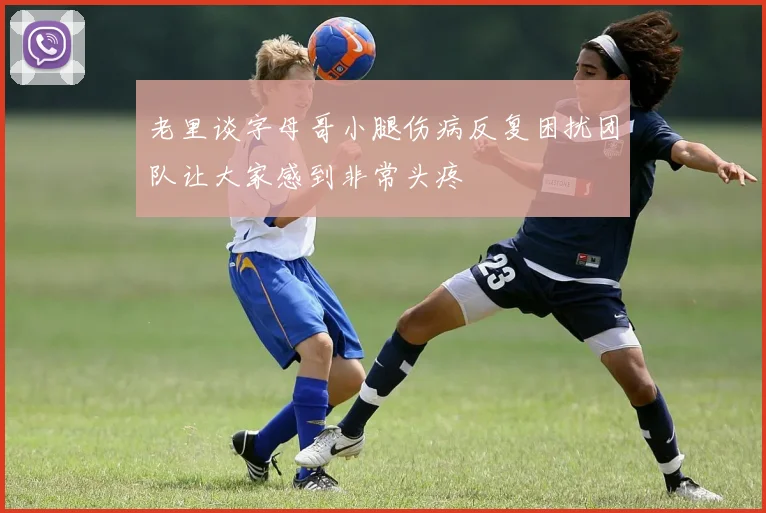 老里谈字母哥小腿伤病反复困扰团队让大家感到非常头疼
