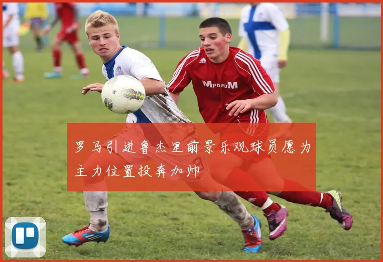 罗马引进鲁杰里前景乐观球员愿为主力位置投奔加帅