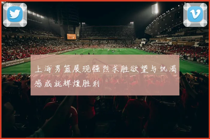 上海男篮展现强烈求胜欲望与饥渴感成就辉煌胜利
