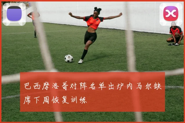 巴西摩洛哥对阵名单出炉内马尔缺席下周恢复训练