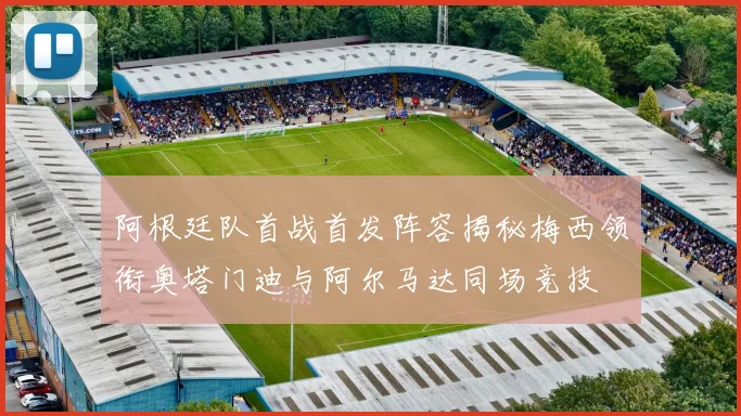 阿根廷队首战首发阵容揭秘梅西领衔奥塔门迪与阿尔马达同场竞技