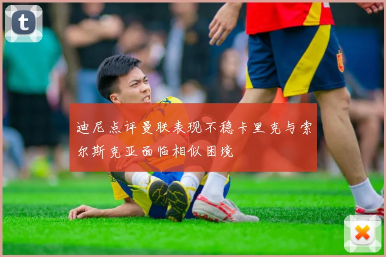 迪尼点评曼联表现不稳卡里克与索尔斯克亚面临相似困境