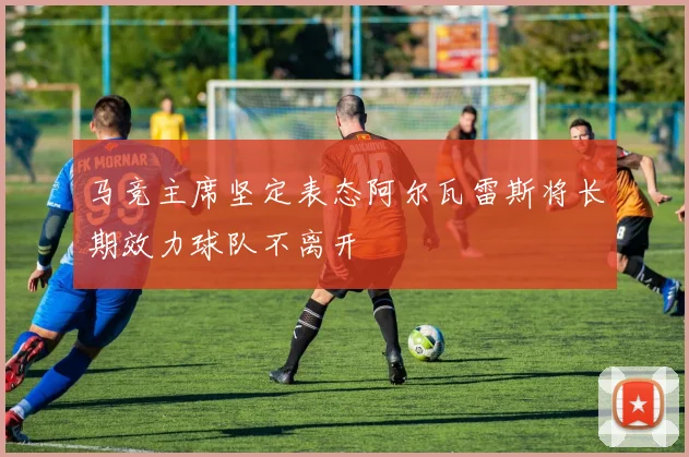 马竞主席坚定表态阿尔瓦雷斯将长期效力球队不离开