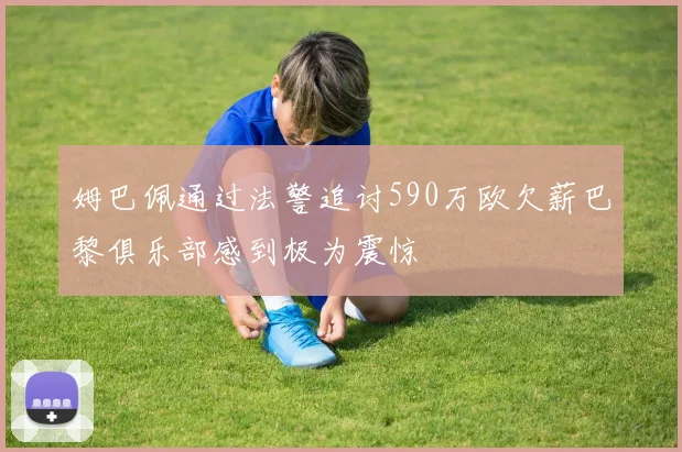 姆巴佩通过法警追讨590万欧欠薪巴黎俱乐部感到极为震惊