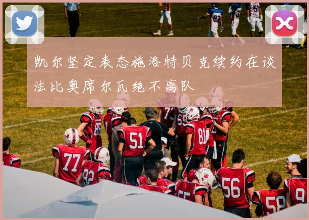 凯尔坚定表态施洛特贝克续约在谈法比奥席尔瓦绝不离队