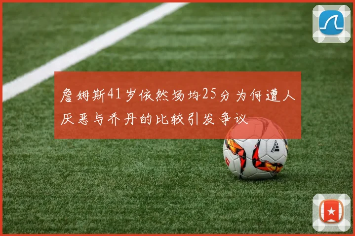 詹姆斯41岁依然场均25分为何遭人厌恶与乔丹的比较引发争议