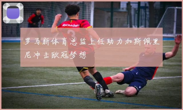 罗马新体育总监上任助力加斯佩里尼冲击欧冠梦想