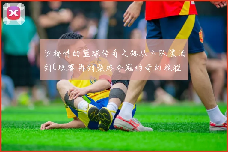 沙梅特的篮球传奇之路从六队漂泊到G联赛再到最终夺冠的奇幻旅程
